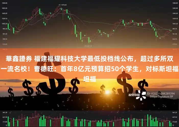 華鑫證券 福建福耀科技大学最低投档线公布，超过多所双一流名校！曹德旺：首年8亿元预算招50个学生，对标斯坦福