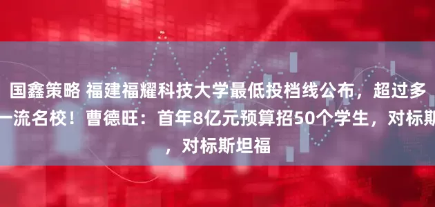国鑫策略 福建福耀科技大学最低投档线公布，超过多所双一流名校！曹德旺：首年8亿元预算招50个学生，对标斯坦福