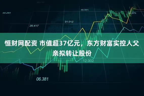 恒财网配资 市值超37亿元，东方财富实控人父亲拟转让股份