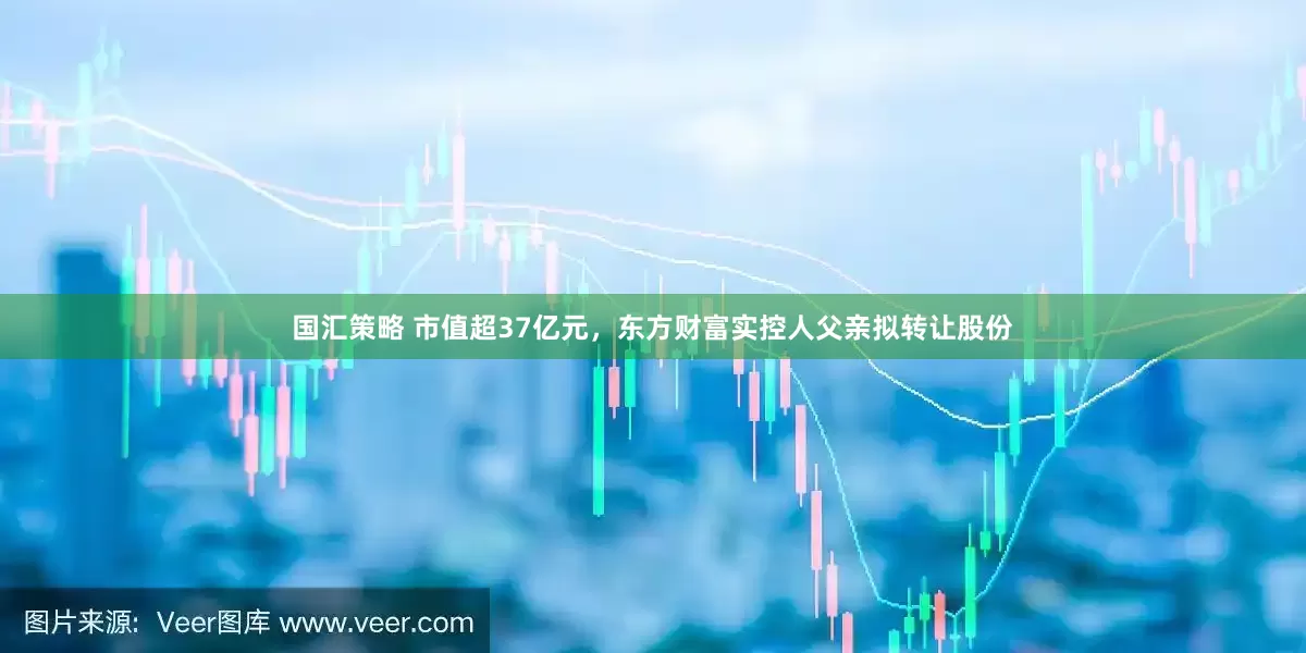 国汇策略 市值超37亿元，东方财富实控人父亲拟转让股份