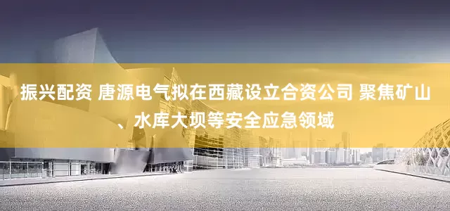 振兴配资 唐源电气拟在西藏设立合资公司 聚焦矿山、水库大坝等安全应急领域