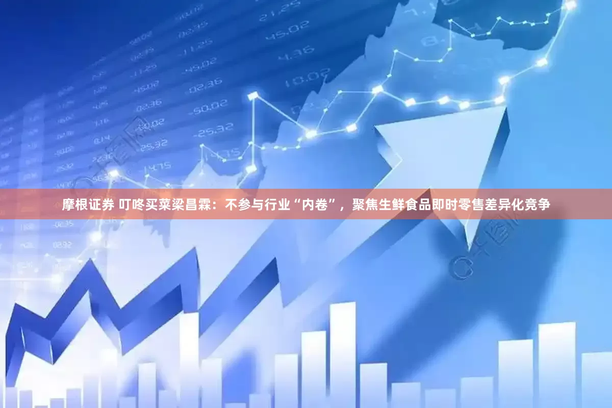 摩根证券 叮咚买菜梁昌霖：不参与行业“内卷”，聚焦生鲜食品即时零售差异化竞争