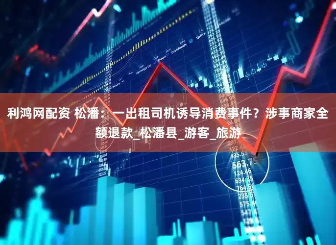 利鸿网配资 松潘：一出租司机诱导消费事件？涉事商家全额退款_松潘县_游客_旅游