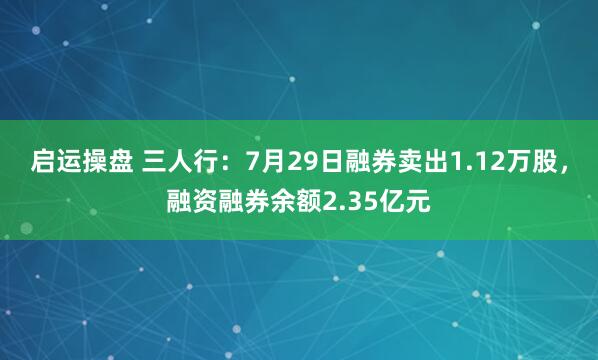 启运操盘 三人行：7月29日融券卖出1.12万股，融资融券余额2.35亿元