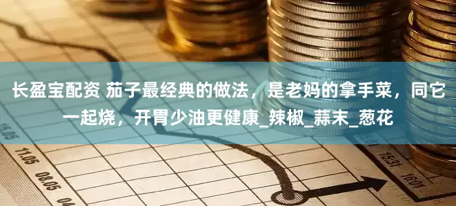 长盈宝配资 茄子最经典的做法，是老妈的拿手菜，同它一起烧，开胃少油更健康_辣椒_蒜末_葱花
