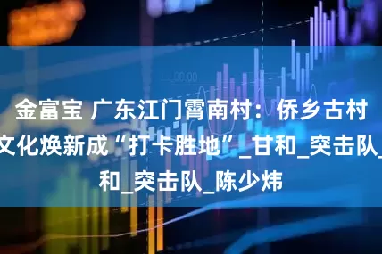 金富宝 广东江门霄南村：侨乡古村落鲜卑文化焕新成“打卡胜地”_甘和_突击队_陈少炜