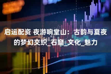 启运配资 夜游响堂山：古韵与夏夜的梦幻交织_石窟_文化_魅力