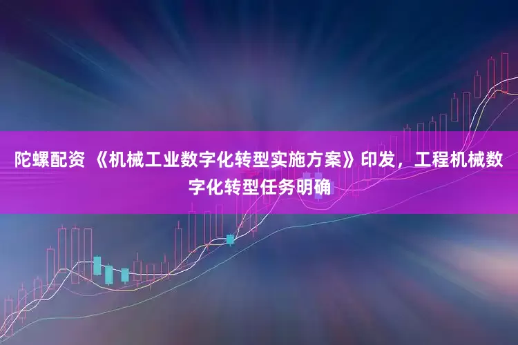 陀螺配资 《机械工业数字化转型实施方案》印发，工程机械数字化转型任务明确
