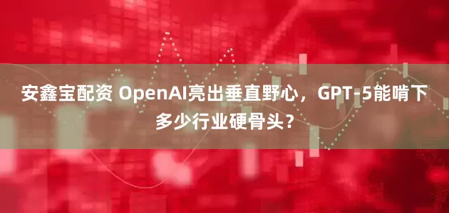 安鑫宝配资 OpenAI亮出垂直野心，GPT-5能啃下多少行业硬骨头？
