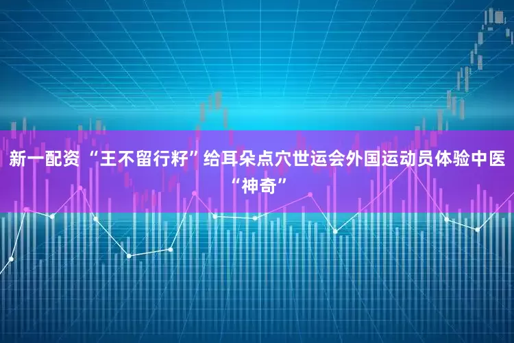 新一配资 “王不留行籽”给耳朵点穴世运会外国运动员体验中医“神奇”