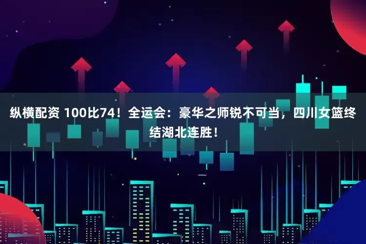 纵横配资 100比74！全运会：豪华之师锐不可当，四川女篮终结湖北连胜！