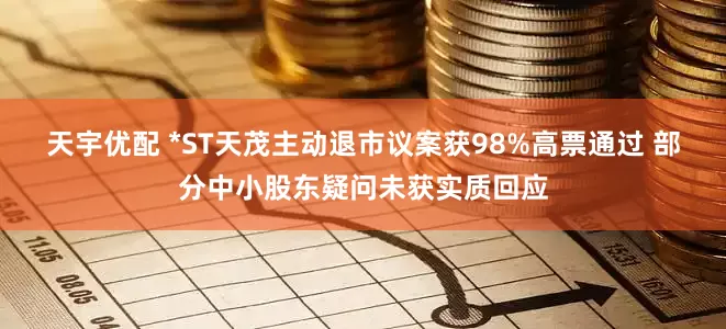 天宇优配 *ST天茂主动退市议案获98%高票通过 部分中小股东疑问未获实质回应