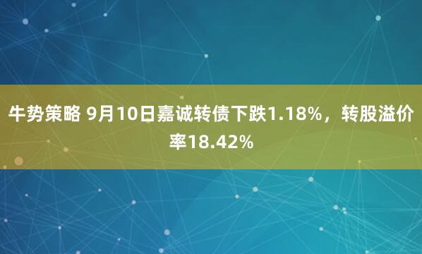 牛势策略 9月10日嘉诚转债下跌1.18%，转股溢价率18.42%