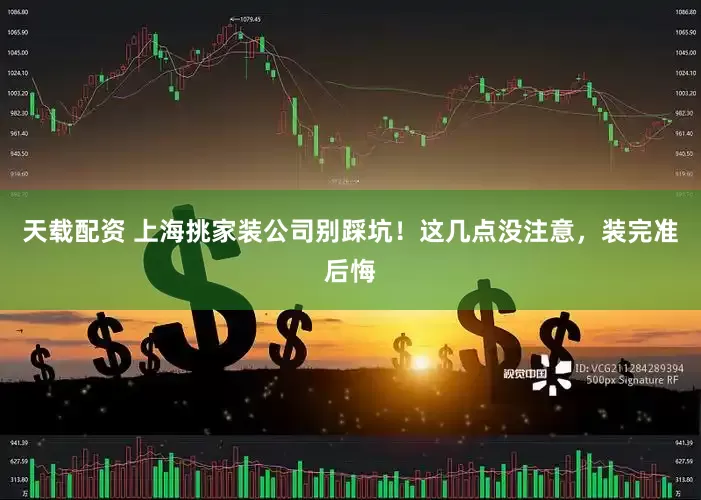 天载配资 上海挑家装公司别踩坑！这几点没注意，装完准后悔