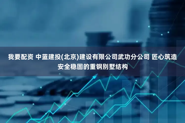 我要配资 中蓝建投(北京)建设有限公司武功分公司 匠心筑造安全稳固的重钢别墅结构