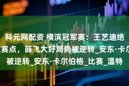 科元网配资 横滨冠军赛：王艺迪绝境大逆转+连救赛点，薛飞大好局势被逆转_安东·卡尔伯格_比赛_温特