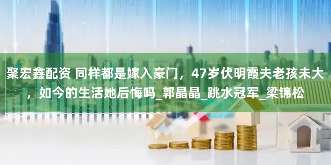 聚宏鑫配资 同样都是嫁入豪门，47岁伏明霞夫老孩未大，如今的生活她后悔吗_郭晶晶_跳水冠军_梁锦松