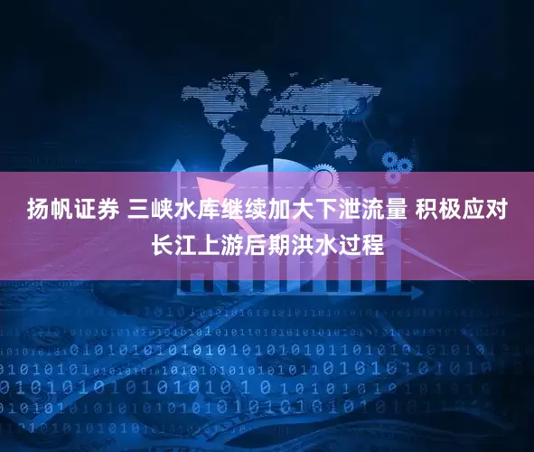 扬帆证券 三峡水库继续加大下泄流量 积极应对长江上游后期洪水过程