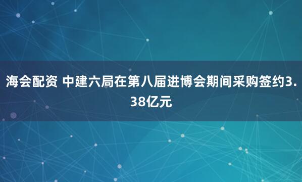 海会配资 中建六局在第八届进博会期间采购签约3.38亿元