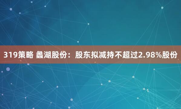 319策略 蠡湖股份：股东拟减持不超过2.98%股份