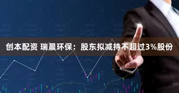 创本配资 瑞晨环保：股东拟减持不超过3%股份