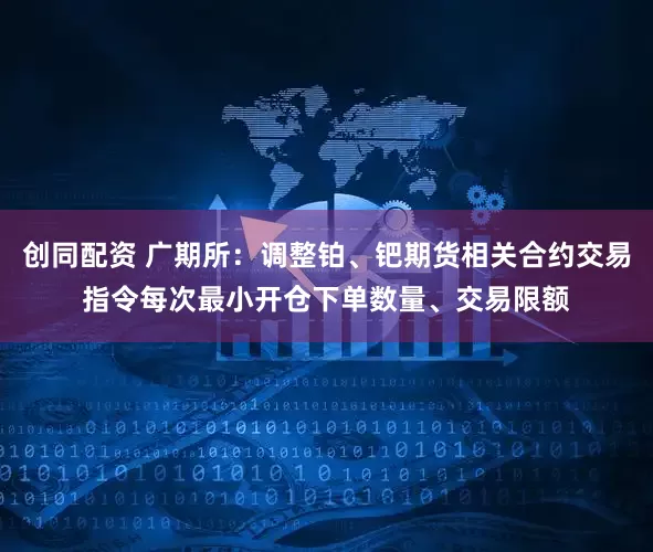 创同配资 广期所：调整铂、钯期货相关合约交易指令每次最小开仓下单数量、交易限额