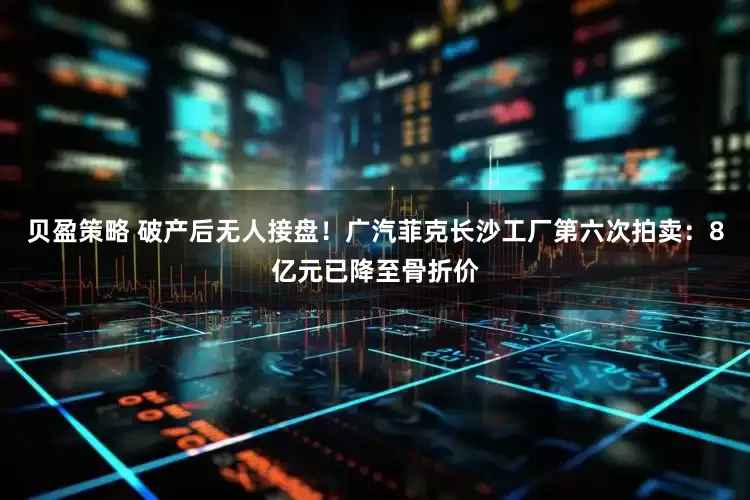 贝盈策略 破产后无人接盘！广汽菲克长沙工厂第六次拍卖：8亿元已降至骨折价