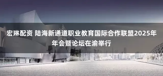 宏琳配资 陆海新通道职业教育国际合作联盟2025年年会暨论坛在渝举行
