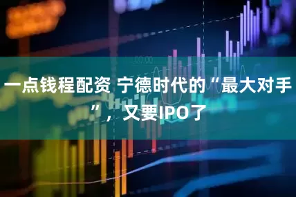 一点钱程配资 宁德时代的“最大对手”，又要IPO了