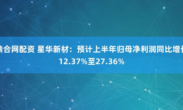 鼎合网配资 星华新材：预计上半年归母净利润同比增长12.37%至27.36%