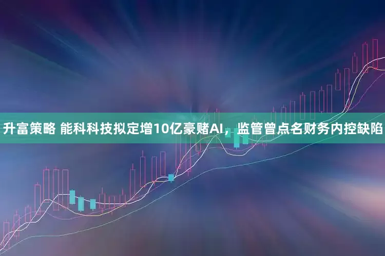 升富策略 能科科技拟定增10亿豪赌AI，监管曾点名财务内控缺陷