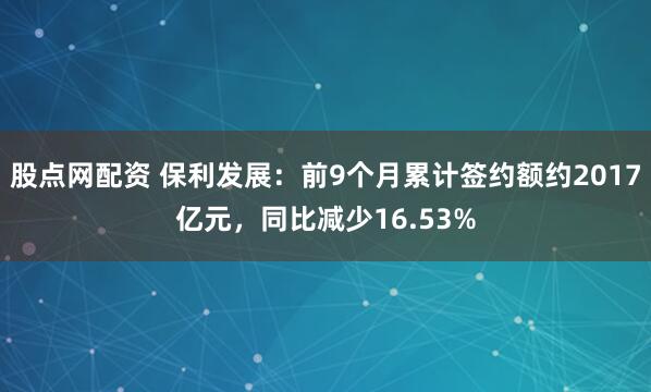 股点网配资 保利发展：前9个月累计签约额约2017亿元，同比减少16.53%